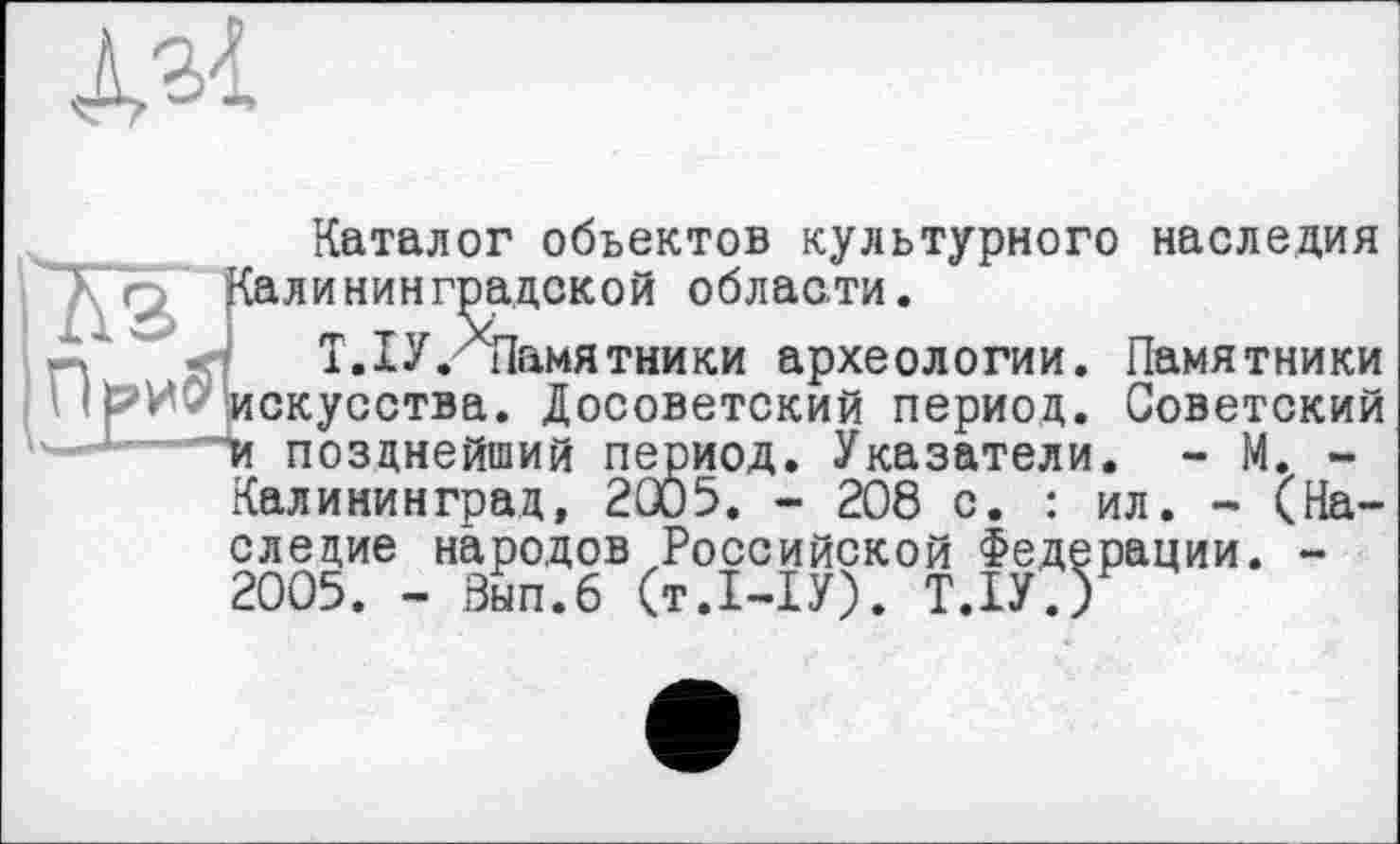 ﻿
Каталог объектов культурного наследия
XQ, Калининградской области.
Д'	T.IУ.^Памятники архео
________Памятники археологии. Памятники скусства. Досоветский период. Советский и позднейший период. Указатели. - М. -Калининград, 2005. - 208 с. : ил. - (Наследие народов Российской Федерации. -2005. - Зып.6 (т.І-ІУ). Т.ІУ.)